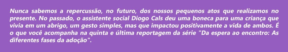 Nunca sabemos a repercussão, no futuro, dos nossos pequenos atos que realizamos no presente. No passado, o assistente social Diogo Cals deu uma boneca para uma criança que vivia em um abrigo, um gesto simples, mas que impactou positivamente a vida de ambos. É o que você acompanha na quinta e última reportagem da série "Da espera ao encontro: As diferentes fases da adoção".