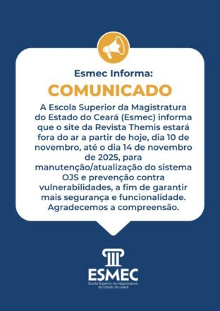 Esmec Informa: A Escola Superior da Magistratura do Estado do Ceará(Esmec) informa que o site da Revista Themis estará fora do ar a partir de hoje, dia 10 de novembro, até o dia 14 de novembro de 2025, para manutenção/atualização do sistema OJS e prevenção contra vulnerabilidades, a fim de garantir mais segurança e funcionalidade. Agradecemos a compreensão;
