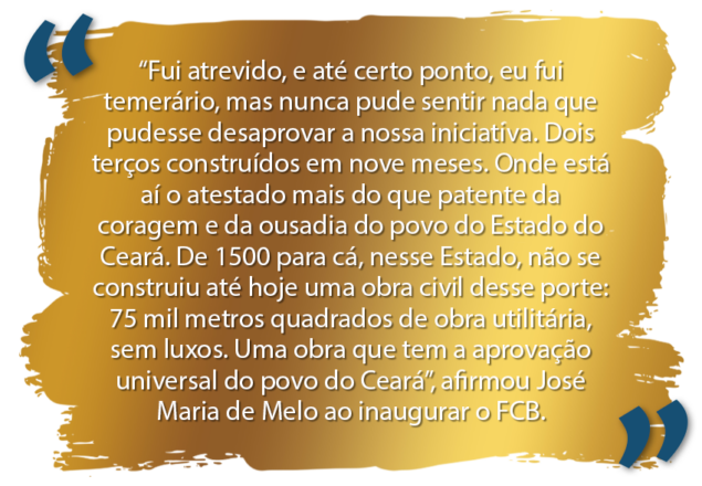 Arte na cor dourada com a frase, na cor branca: Fui atrevido, e até certo ponto, eu fui temerário, mas nunca pude sentir nada que pudesse desaprovar a nossa iniciativa. Dois terços construídos em nove meses. Onde está aí o atestado mais do que patente da coragem e da ousadia do povo do Estado do Ceará. De 1500 para cá, nesse Estado, não se construiu até hoje uma obra civil desse porte: 75 mil metros quadrados de obra utilitária, sem luxos. Uma obra que tem a aprovação universal do povo do Ceará”, afirmou José Maria de Melo ao inaugurar o FCB.